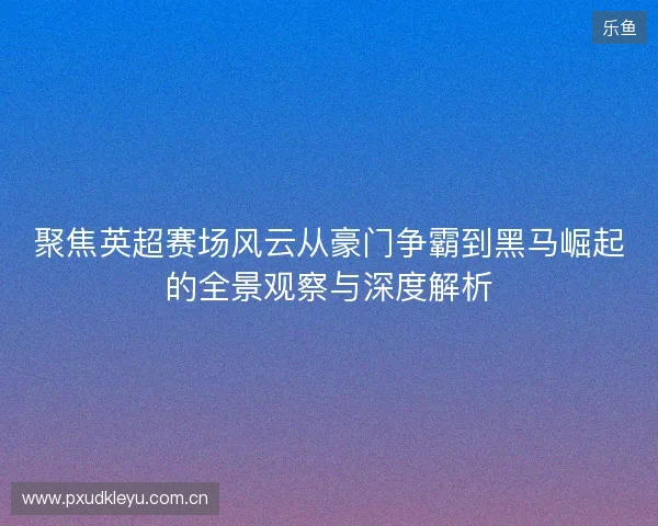 聚焦英超赛场风云从豪门争霸到黑马崛起的全景观察与深度解析