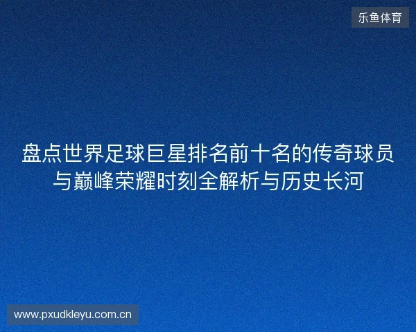 盘点世界足球巨星排名前十名的传奇球员与巅峰荣耀时刻全解析与历史长河
