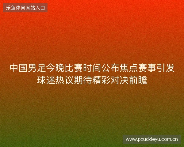 中国男足今晚比赛时间公布焦点赛事引发球迷热议期待精彩对决前瞻